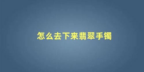 翡翠手镯怎么能摘下来(如何把翡翠手镯取下来)